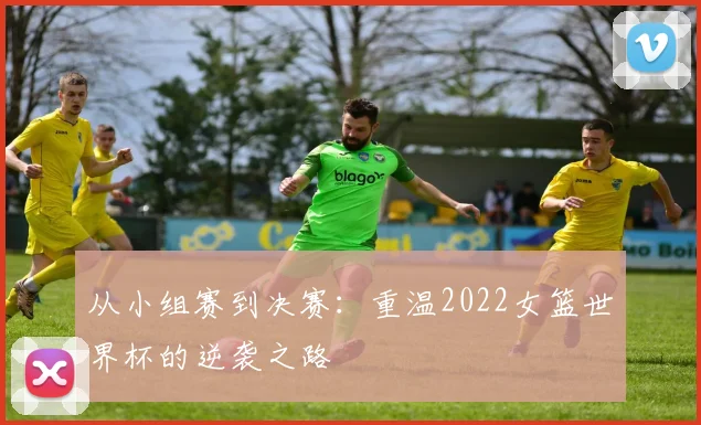 从小组赛到决赛：重温2022女篮世界杯的逆袭之路