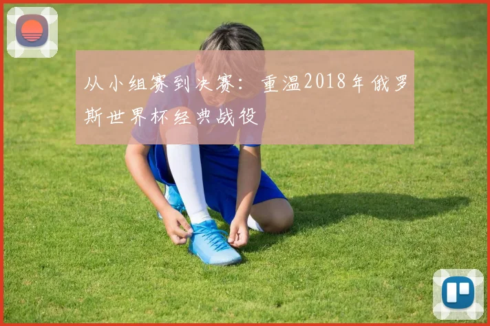 从小组赛到决赛：重温2018年俄罗斯世界杯经典战役