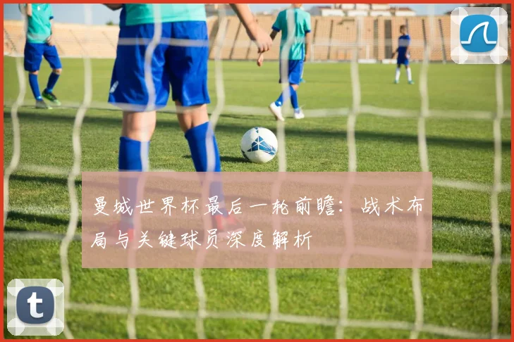 曼城世界杯最后一轮前瞻:战术布局与关键球员深度解析
