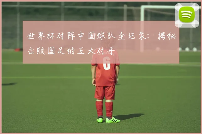 世界杯对阵中国球队全记录：揭秘击败国足的五大对手