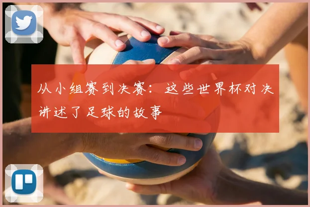 从小组赛到决赛：这些世界杯对决讲述了足球的故事