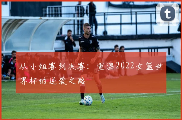 从小组赛到决赛：重温2022女篮世界杯的逆袭之路