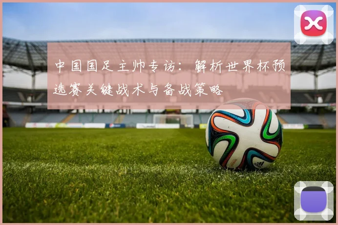 中国国足主帅专访：解析世界杯预选赛关键战术与备战策略