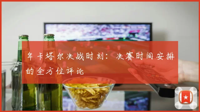 年卡塔尔决战时刻:决赛时间安排的全方位评论