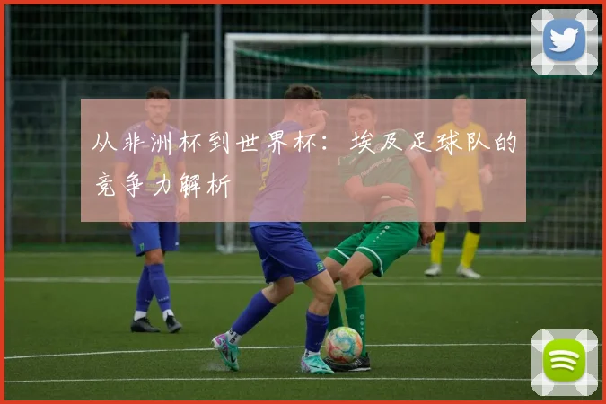 从非洲杯到世界杯:埃及足球队的竞争力解析