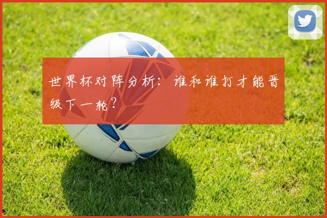 世界杯对阵分析：谁和谁打才能晋级下一轮？