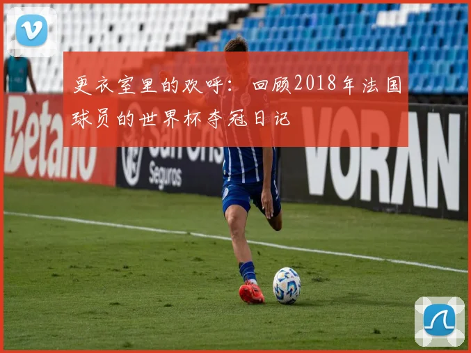 更衣室里的欢呼：回顾2018年法国球员的世界杯夺冠日记