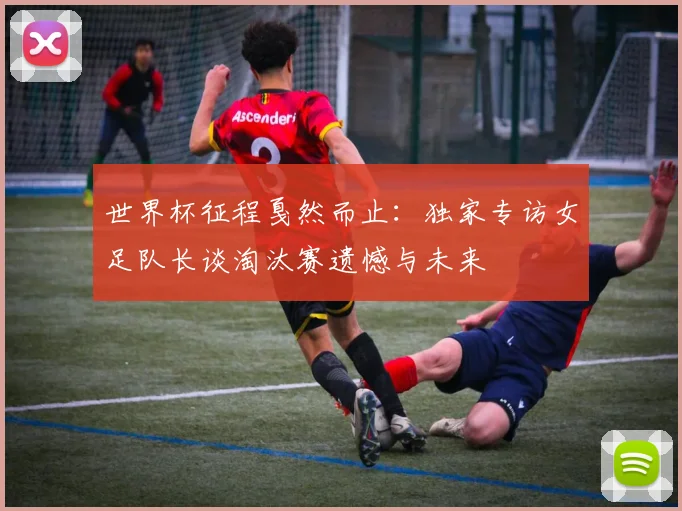 世界杯征程戛然而止:独家专访女足队长谈淘汰赛遗憾与未来