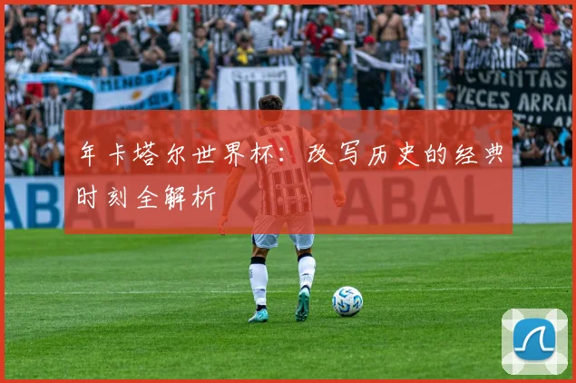 年卡塔尔世界杯：改写历史的经典时刻全解析
