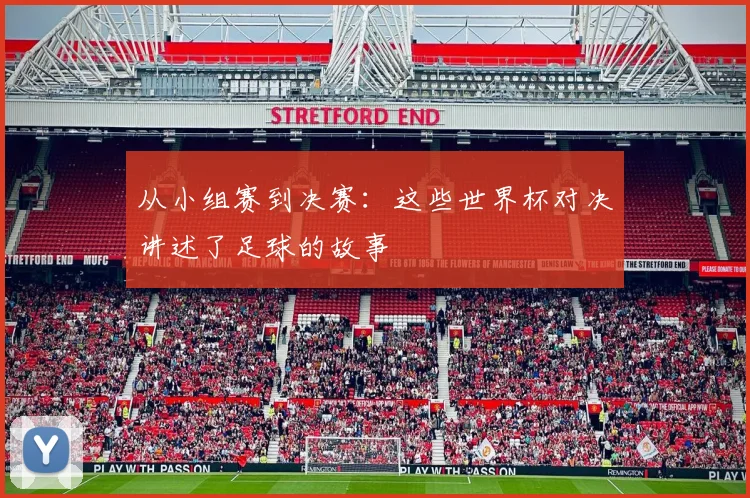 从小组赛到决赛：这些世界杯对决讲述了足球的故事