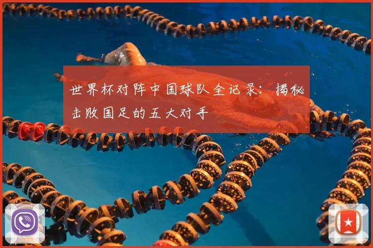 世界杯对阵中国球队全记录：揭秘击败国足的五大对手