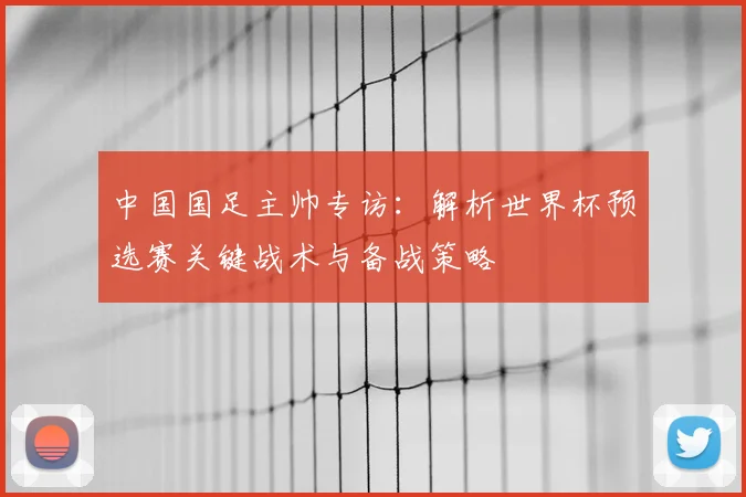 中国国足主帅专访：解析世界杯预选赛关键战术与备战策略