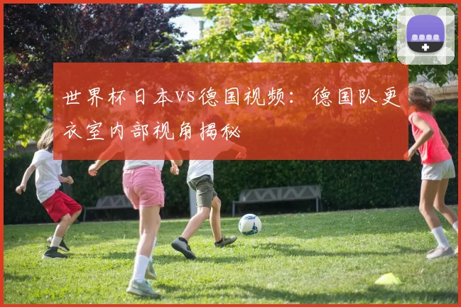世界杯日本vs德国视频：德国队更衣室内部视角揭秘