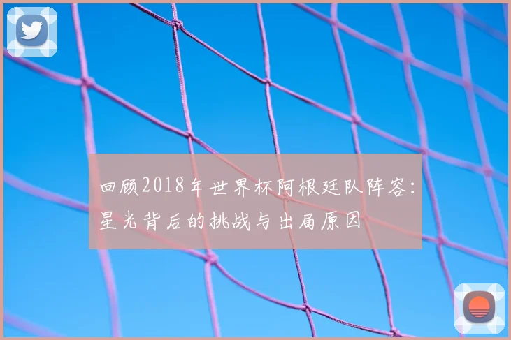 回顾2018年世界杯阿根廷队阵容：星光背后的挑战与出局原因