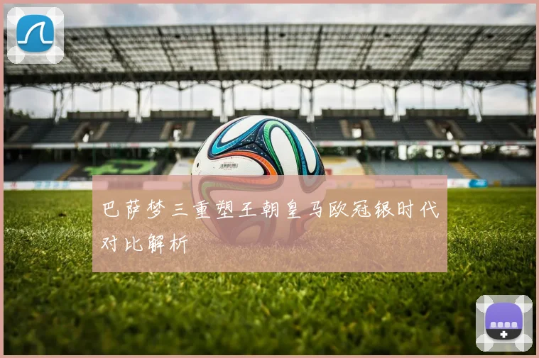 巴萨梦三重塑王朝皇马欧冠银时代对比解析
