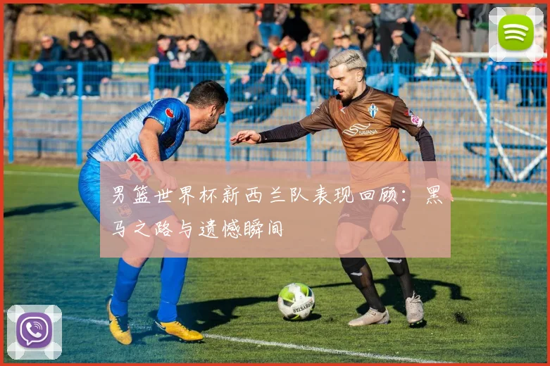 男篮世界杯新西兰队表现回顾：黑马之路与遗憾瞬间